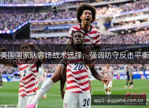 美国国家队客场战术选择,强调防守反击平衡 美国国家队客场战术选择,强调防守反击平衡